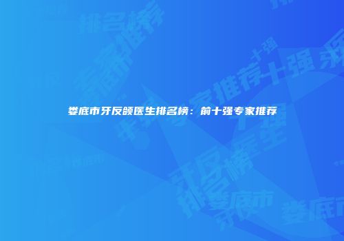娄底市牙反颌医生排名榜：前十强专家推荐