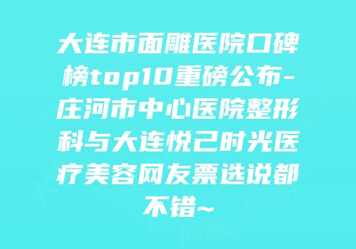 大连市面雕医院口碑榜top10重磅公布-庄河市中心医院整形科与大连悦己时光医疗美容网友票选说都不错~
