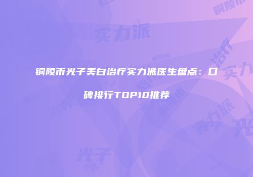 铜陵市光子美白治疗实力派医生盘点：口碑排行TOP10推荐