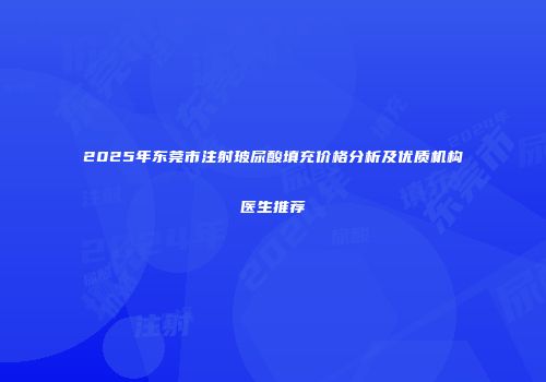 2025年东莞市注射玻尿酸填充价格分析及优质机构医生推荐