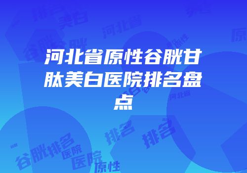 河北省原性谷胱甘肽美白医院排名盘点