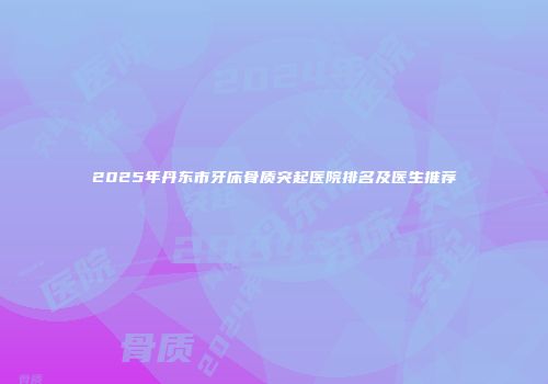 2025年丹东市牙床骨质突起医院排名及医生推荐