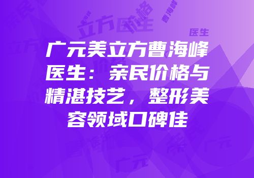 广元美立方曹海峰医生：亲民价格与精湛技艺，整形美容领域口碑佳