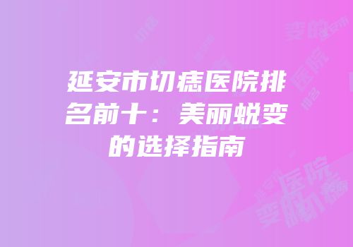 延安市切痣医院排名前十：美丽蜕变的选择指南