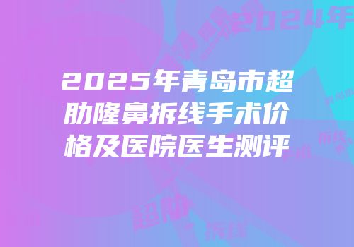 2025年青岛市超肋隆鼻拆线手术价格及医院医生测评