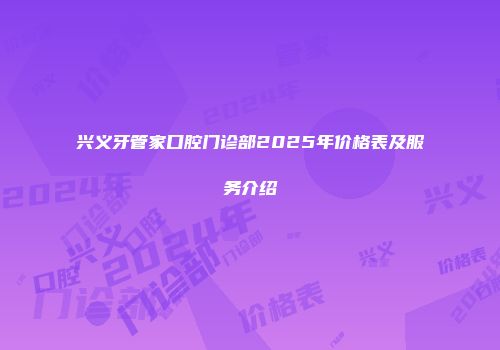 兴义牙管家口腔门诊部2025年价格表及服务介绍