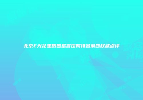 北京E光祛黑眼圈整容医院排名前四权威点评