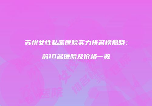苏州女性私密医院实力排名榜揭晓：前10名医院及价格一览