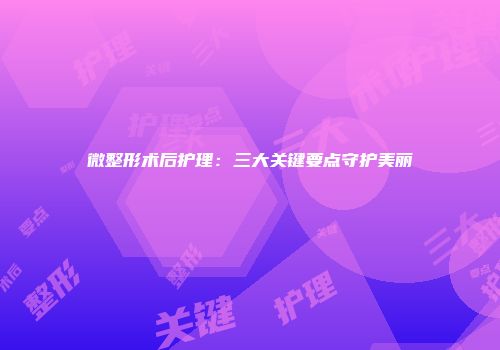 微整形术后护理：三大关键要点守护美丽