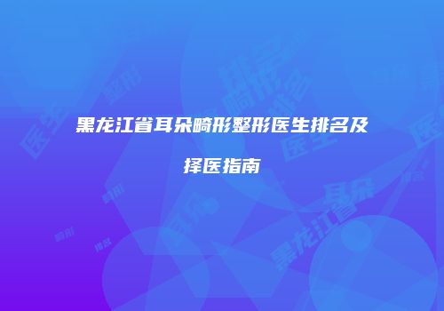黑龙江省耳朵畸形整形医生排名及择医指南