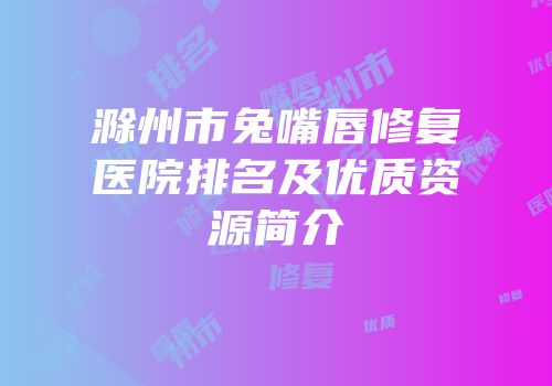 滁州市兔嘴唇修复医院排名及优质资源简介