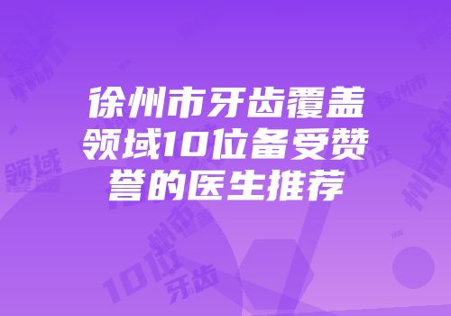 徐州市牙齿覆盖领域10位备受赞誉的医生推荐