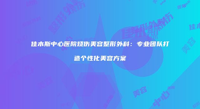 佳木斯中心医院烧伤美容整形外科：专业团队打造个性化美容方案