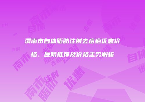渭南市自体脂肪注射去痘疤优惠价格、医院推荐及价格走势解析