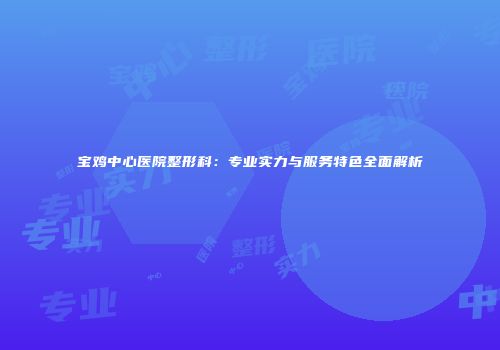 宝鸡中心医院整形科：专业实力与服务特色全面解析