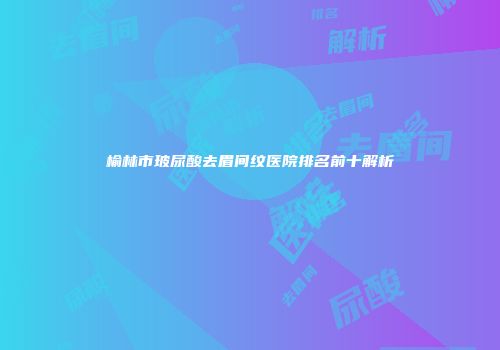 榆林市玻尿酸去眉间纹医院排名前十解析