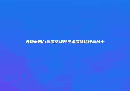 天津市蛋白线面部提升手术医院排行榜前十