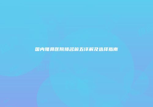 国内隆鼻医院排名前五详解及选择指南