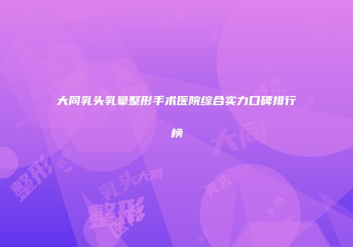 大同乳头乳晕整形手术医院综合实力口碑排行榜