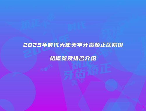 2025年时代天使美学牙齿矫正医院价格概览及排名介绍