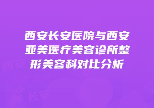 西安长安医院与西安亚美医疗美容诊所整形美容科对比分析