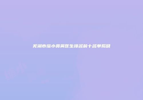 芜湖市缩小鼻翼医生排名前十名单揭晓