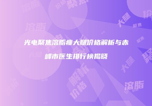 光电聚焦溶脂瘦大腿价格解析与赤峰市医生排行榜揭晓