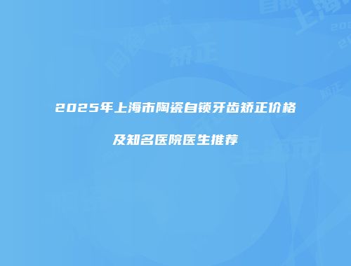 2025年上海市陶瓷自锁牙齿矫正价格及知名医院医生推荐