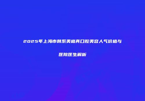 2025年上海市韩系美格真口腔美容人气价格与医院医生解析