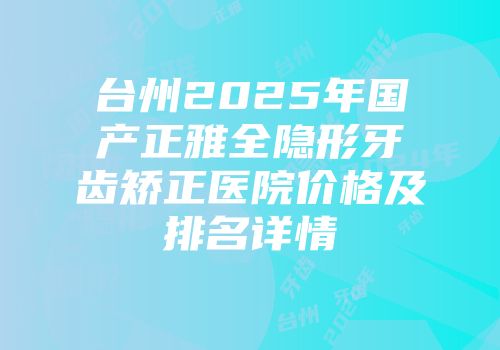 台州2025年国产正雅全隐形牙齿矫正医院价格及排名详情