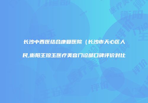 长沙中西医结合康复医院（长沙市天心区人民,衡阳王珍玉医疗美容门诊部口碑评价对比