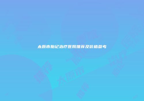 太原市胎记治疗医院推荐及价格参考