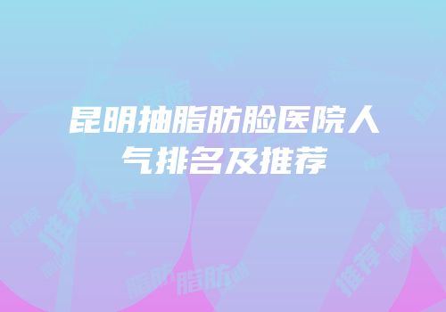 昆明抽脂肪脸医院人气排名及推荐