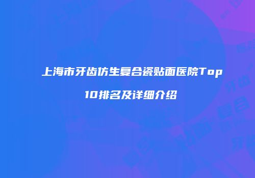 上海市牙齿仿生复合瓷贴面医院Top 10排名及详细介绍