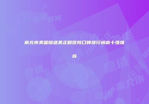 南充市美国隐适美正畸医院口碑排行榜前十强推荐