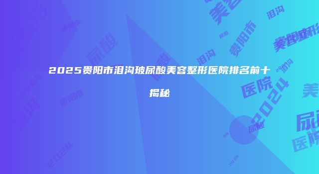 2025贵阳市泪沟玻尿酸美容整形医院排名前十揭秘