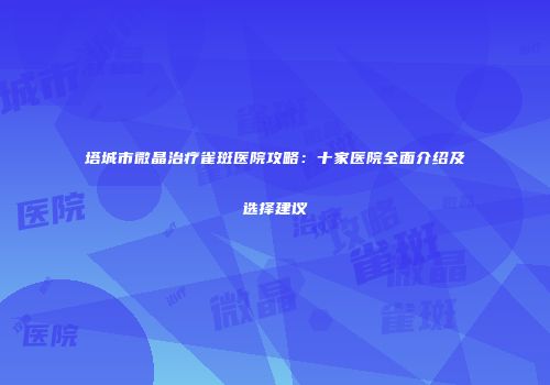 塔城市微晶治疗雀斑医院攻略：十家医院全面介绍及选择建议