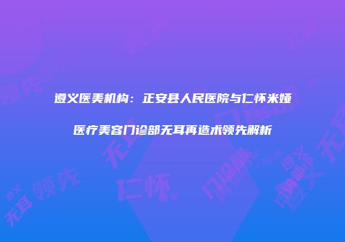 遵义医美机构：正安县人民医院与仁怀米娅医疗美容门诊部无耳再造术领先解析