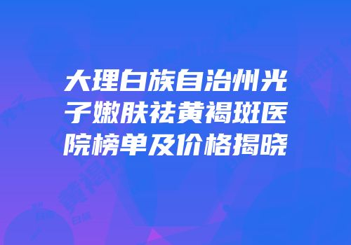 大理白族自治州光子嫩肤祛黄褐斑医院榜单及价格揭晓