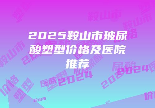2025鞍山市玻尿酸塑型价格及医院推荐