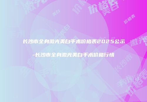 长沙市全身激光美白手术价格表2025公示-长沙市全身激光美白手术价格行情