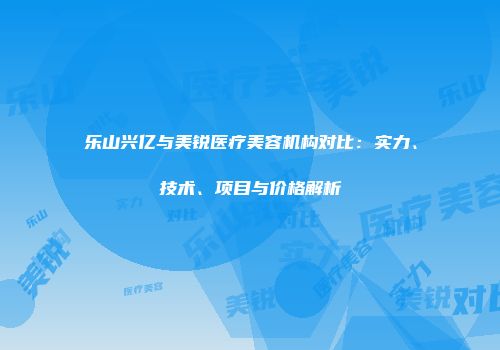 乐山兴亿与美锐医疗美容机构对比：实力、技术、项目与价格解析