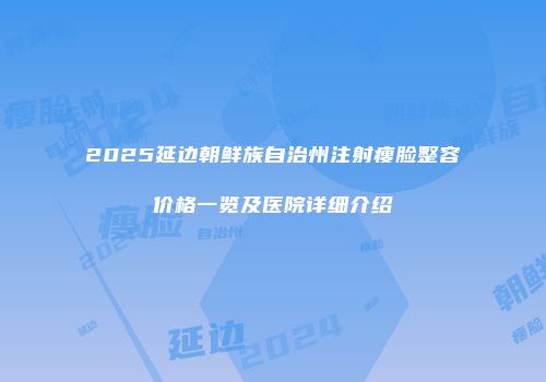 2025延边朝鲜族自治州注射瘦脸整容价格一览及医院详细介绍