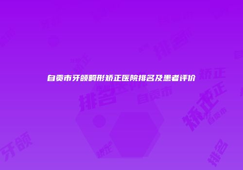自贡市牙颌畸形矫正医院排名及患者评价