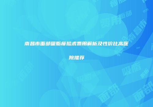 南昌市面部吸脂瘦脸术费用解析及性价比高医院推荐