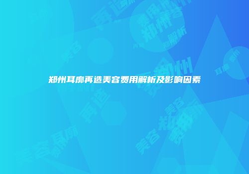 郑州耳廓再造美容费用解析及影响因素