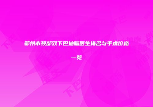 鄂州市颈部双下巴抽脂医生排名与手术价格一览