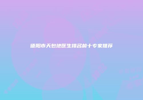 德阳市天包地医生排名前十专家推荐