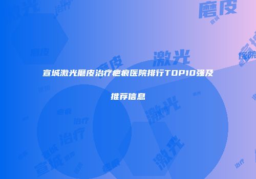 宣城激光磨皮治疗疤痕医院排行TOP10强及推荐信息