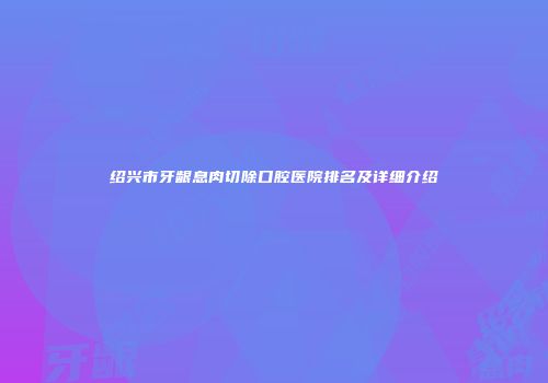 绍兴市牙龈息肉切除口腔医院排名及详细介绍